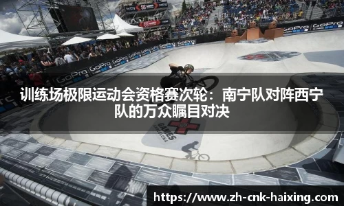 训练场极限运动会资格赛次轮：南宁队对阵西宁队的万众瞩目对决